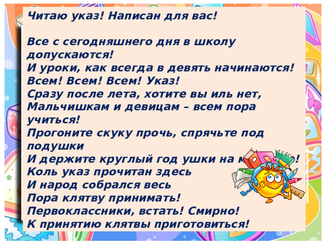 Читаю указ! Написан для вас!  Все с сегодняшнего дня в школу допускаются!  И уроки, как всегда в девять начинаются! Всем! Всем! Всем! Указ!  Сразу после лета, хотите вы иль нет,  Мальчишкам и девицам – всем пора учиться! Прогоните скуку прочь, спрячьте под подушки  И держите круглый год ушки на макушке! Коль указ прочитан здесь   И народ собрался весь  Пора клятву принимать! Первоклассники, встать! Смирно! К принятию клятвы приготовиться! 