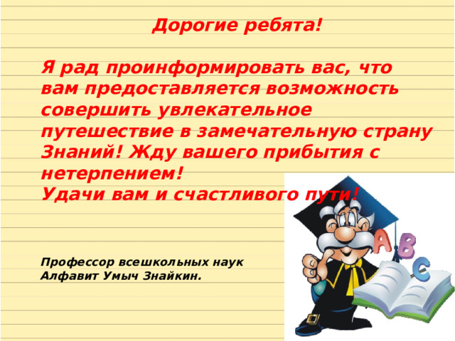 Дорогие ребята!  Я рад проинформировать вас, что вам предоставляется возможность совершить увлекательное путешествие в замечательную страну Знаний! Жду вашего прибытия с нетерпением! Удачи вам и счастливого пути! Профессор всешкольных наук Алфавит Умыч Знайкин. 