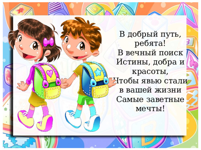 В добрый путь, ребята!  В вечный поиск  Истины, добра и красоты,  Чтобы явью стали в вашей жизни  Самые заветные мечты! 