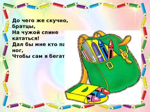 До чего же скучно, братцы, На чужой спине кататься! Дал бы мне кто пару ног, Чтобы сам я бегать мог! 