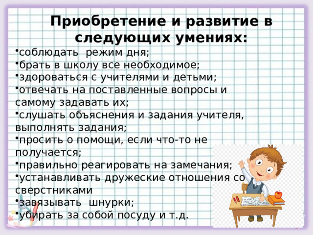 Приобретение и развитие в следующих умениях: соблюдать режим дня; брать в школу все необходимое; здороваться с учителями и детьми; отвечать на поставленные вопросы и самому задавать их; слушать объяснения и задания учителя, выполнять задания; просить о помощи, если что-то не получается; правильно реагировать на замечания; устанавливать дружеские отношения со сверстниками завязывать шнурки; убирать за собой посуду и т.д. 