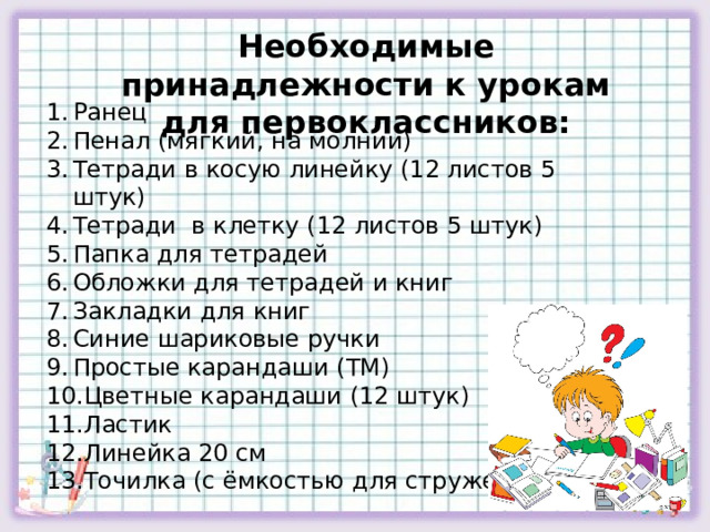 Необходимые принадлежности к урокам для первоклассников: Ранец Пенал (мягкий, на молнии) Тетради в косую линейку (12 листов 5 штук) Тетради в клетку (12 листов 5 штук) Папка для тетрадей Обложки для тетрадей и книг Закладки для книг Синие шариковые ручки Простые карандаши (ТМ) Цветные карандаши (12 штук) Ластик Линейка 20 см Точилка (с ёмкостью для стружек) 