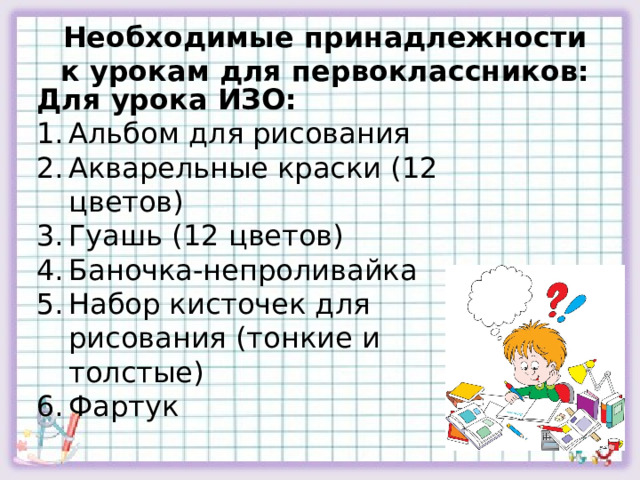 Необходимые принадлежности к урокам для первоклассников: Для урока ИЗО: Альбом для рисования Акварельные краски (12 цветов) Гуашь (12 цветов) Баночка-непроливайка Набор кисточек для рисования (тонкие и толстые) Фартук 