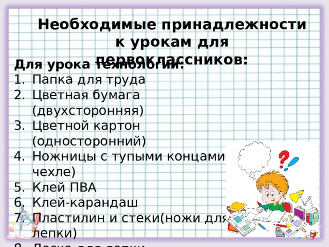 Необходимые принадлежности к урокам для первоклассников: Для урока технологии: Папка для труда Цветная бумага (двухсторонняя) Цветной картон (односторонний) Ножницы с тупыми концами ( в чехле) Клей ПВА Клей-карандаш Пластилин и стеки(ножи для лепки) Доска для лепки Клеёнка 