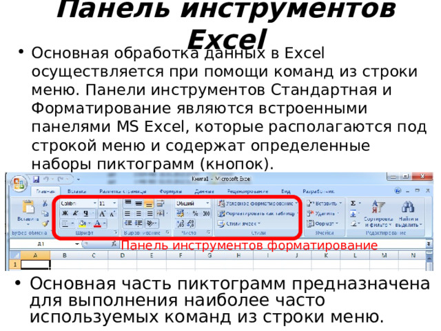 Панель инструментов Excel Основная обработка данных в Excel осуществляется при помощи команд из строки меню. Панели инструментов Стандартная и Форматирование  являются встроенными панелями MS Excel, которые располагаются под строкой меню и содержат определенные наборы пиктограмм (кнопок). Панель инструментов форматирование Основная часть пиктограмм предназначена для выполнения наиболее часто используемых команд из строки меню. 