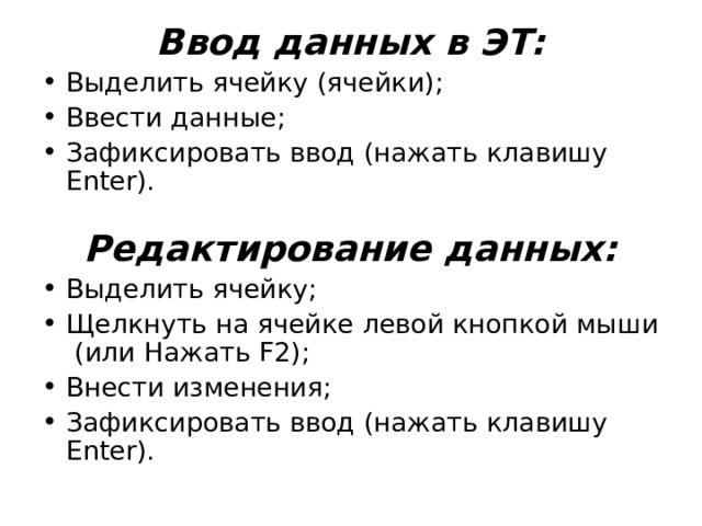 Ввод данных в ЭТ: Выделить ячейку (ячейки); Ввести данные; Зафиксировать ввод (нажать клавишу Enter). Редактирование данных: Выделить ячейку; Щелкнуть на ячейке левой кнопкой мыши (или Нажать F 2); Внести изменения; Зафиксировать ввод (нажать клавишу Enter).  