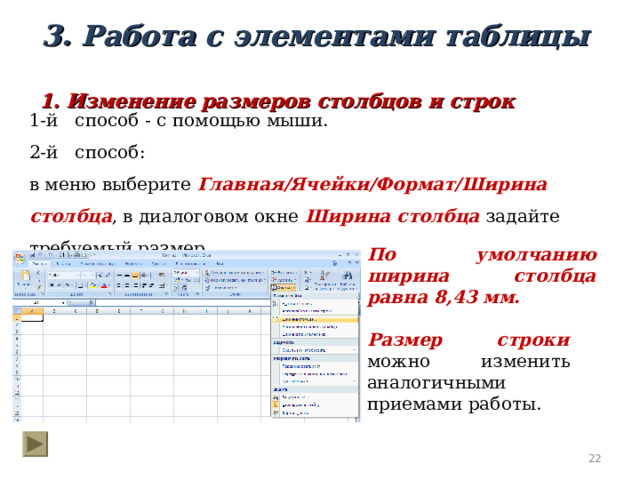 3. Работа с элементами таблицы 1. Изменение размеров столбцов и строк 1-й способ - с помощью мыши. 2-й способ: в меню выберите Главная/Ячейки/Формат/Ширина столбца , в диалоговом окне Ширина столбца задайте требуемый размер. По умолчанию ширина столбца равна 8,43 мм. Размер строки можно изменить аналогичными приемами работы.  