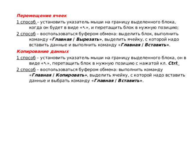 Перемещение ячеек 1 способ – установить указатель мыши на границу выделенного блока, когда он будет в виде «↖», и перетащить блок в нужную позицию; 2 способ – воспользоваться буфером обмена: выделить блок, выполнить команду « Главная / Вырезать » , выделить ячейку, с которой надо вставить данные и выполнить команду « Главная  / Вставить » . Копирование данных 1 способ – установить указатель мыши на границу выделенного блока, он в виде «↖», перетащить блок в нужную позицию с нажатой кл. Ctrl ;  2 способ – воспользоваться буфером обмена: выполнить команду  « Главная  / Копировать» , выделить ячейку, с которой надо вставить данные и выбрать команду « Главная  / Вставить » . 