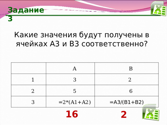 Задание 3 Какие значения будут получены в ячейках А3 и В3 соответственно? 1 А 2 В 3 3 2 5 6 =2*(А1 +A2 ) =А3/(В1+В2) 16 2 