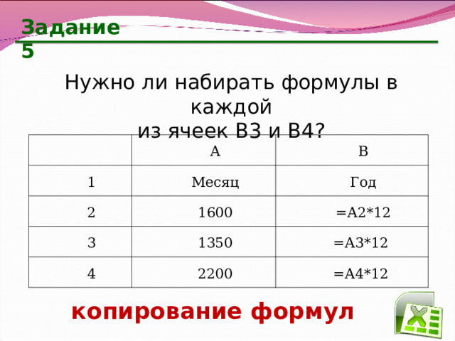 Задание 5 Нужно ли набирать формулы в каждой  из ячеек В3 и В4? А 1 Месяц 2 В 1600 Год 3 =А2*12 1350 4 2200  =А3*12  =А4*12 копирование формул 