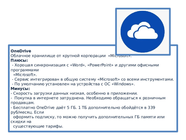 OneDrive  Облачное хранилище от крупной корпорации «Microsoft».  Плюсы:  - Хорошая синхронизация с «Word», «PowerPoint» и другими офисными программами  «Microsoft».  - Сервис интегрирован в общую систему «Microsoft» со всеми инструментами.  - По умолчанию установлен на устройства с ОС «Windows».  Минусы:  - Скорость загрузки данных низкая, особенно в приложении.  - Покупка в интернете затруднена. Необходимо обращаться к розничным продавцам.  - Бесплатно OneDrive даёт 5 ГБ. 1 ТБ дополнительно обойдётся в 339 руб/месяц. Если  оформить подписку, то можно получить дополнительных ГБ памяти или скидки на  существующие тарифы. 