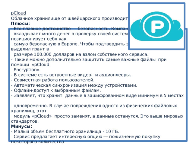 pCloud  Облачное хранилище от швейцарского производителя.  Плюсы:  - Его главное достоинство ― безопасность. Компания  вкладывает много денег в проверку своей системы. Платформа позиционирует себя как  самую безопасную в Европе. Чтобы подтвердить этот статус, «pCloud» выделил грант в  размере 100.000 долларов на взлом собственного сервиса.   - Также можно дополнительно защитить самые важные файлы при помощи «pCloud  Encryption».  - В системе есть встроенные видео- и аудиоплееры.  - Совместная работа пользователей.  - Автоматическая синхронизация между устройствами.  - Офлайн-доступ к выбранным файлам.  - Заявляет, что хранит данные в зашифрованном виде минимум в 5 местах  одновременно. В случае повреждения одного из физических файловых хранилищ, этот  модуль «pCloud» просто заменят, а данные останутся. Это выше мировых стандартов.  Минусы:  - Малый объем бесплатного хранилища - 10 ГБ.  Сервис предлагает интересную опцию ― пожизненную покупку некоторого количества  памяти. 500 ГБ можно арендовать за 4200 руб. в год или приобрести за 42000 руб.  навсегда, 2 ТБ за 10200 руб. в год или за 83300 руб. навсегда. 
