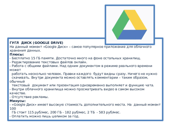 ГУГЛ ДИСК (GOOGLE DRIVE)  На данный момент «Google Диск» – самое популярное приложение для облачного хранения данных.  Плюсы:  - Бесплатно 15 ГБ памяти. Достаточно много на фоне остальных хранилищ.  - Редактирование текстовых файлов онлайн.  - Работа с общими файлами. Над одним документом в режиме реального времени может  работать несколько человек. Правки каждого будут видны сразу. Ничего не нужно  скачивать. Внутри документа можно оставлять комментарии – таким образом, обычный  текстовый документ или презентация одновременно выполняет и функцию чата.   - Внутри облачного хранилища можно просматривать видео в самом высоком качестве.  - Отсутствие рекламы.  Минусы:  - «Google Диск» имеет высокую стоимость дополнительного места. На данный момент 100  ГБ стоит 115 руб/мес, 200 ГБ - 182 руб/мес, 2 ТБ - 583 руб/мес.  - Оплатить можно лишь целиком за год.   