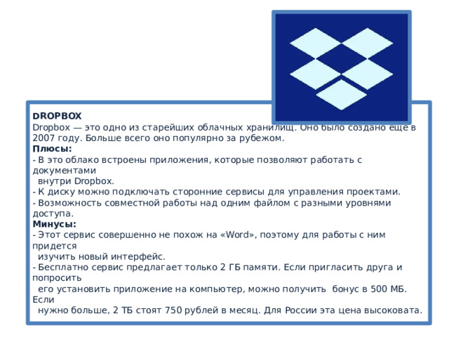 DROPBOX  Dropbox — это одно из старейших облачных хранилищ. Оно было создано ещё в 2007 году. Больше всего оно популярно за рубежом.   Плюсы:  - В это облако встроены приложения, которые позволяют работать с документами  внутри Dropbox.  - К диску можно подключать сторонние сервисы для управления проектами.   - Возможность совместной работы над одним файлом с разными уровнями доступа.  Минусы:  - Этот сервис совершенно не похож на «Word», поэтому для работы с ним придется  изучить новый интерфейс.  - Бесплатно сервис предлагает только 2 ГБ памяти. Если пригласить друга и попросить  его установить приложение на компьютер, можно получить бонус в 500 МБ. Если  нужно больше, 2 ТБ стоят 750 рублей в месяц. Для России эта цена высоковата. 