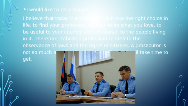 I would like to be a lawyer. I believe that today it is important to make the right choice in life, to find your profession in order to do what you love, to be useful to your country and, of course, to the people living in it. Therefore, I chose a profession related to the observance of laws and the rights of citizens. A prosecutor is not so much a profession, it is a position that will take time to get. 