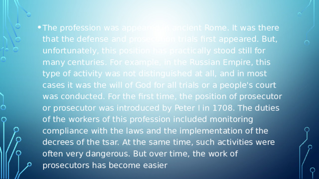 The profession was appeared in ancient Rome. It was there that the defense and prosecution trials first appeared. But, unfortunately, this position has practically stood still for many centuries. For example, in the Russian Empire, this type of activity was not distinguished at all, and in most cases it was the will of God for all trials or a people's court was conducted. For the first time, the position of prosecutor or prosecutor was introduced by Peter I in 1708. The duties of the workers of this profession included monitoring compliance with the laws and the implementation of the decrees of the tsar. At the same time, such activities were often very dangerous. But over time, the work of prosecutors has become easier 