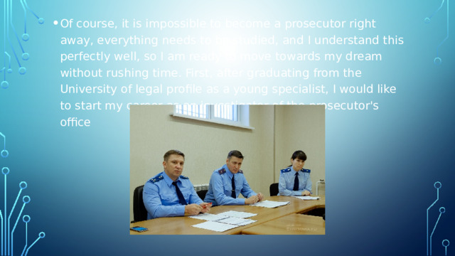 Of course, it is impossible to become a prosecutor right away, everything needs to be studied, and I understand this perfectly well, so I am ready to move towards my dream without rushing time. First, after graduating from the University of legal profile as a young specialist, I would like to start my career as an investigator of the prosecutor's office 