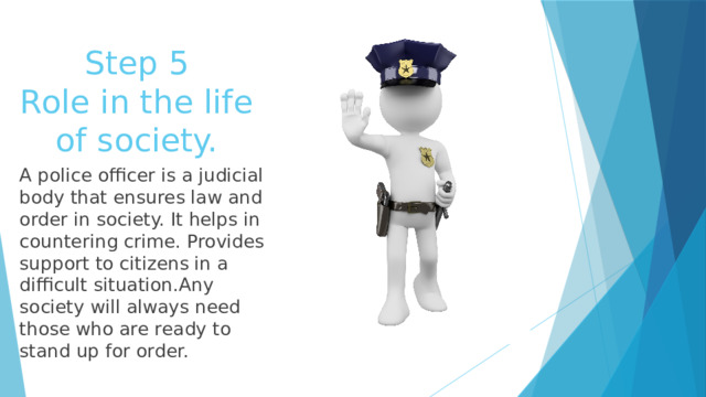 Step 5  Role in the life of society. A police officer is a judicial body that ensures law and order in society. It helps in countering crime. Provides support to citizens in a difficult situation.Any society will always need those who are ready to stand up for order. 
