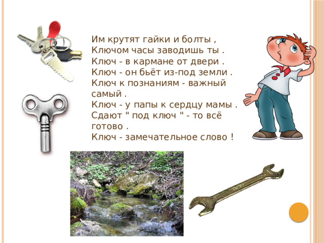  Им крутят гайки и болты ,  Ключом часы заводишь ты .  Ключ - в кармане от двери .  Ключ - он бьёт из-под земли .  Ключ к познаниям - важный самый .  Ключ - у папы к сердцу мамы .  Сдают 