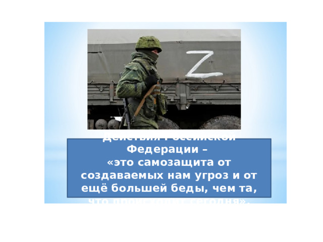 Действия Российской Федерации – «это самозащита от создаваемых нам угроз и от ещё большей беды, чем та, что происходит сегодня». 24 февраля 2022 г. Верховный Главнокомандующий Вооруженными Силами (ребята, кто является главнокомандующим?) обратился к  россиянам и объявил о начале специальной военной операции на Украине.  Действия Российской Федерации – «это самозащита от создаваемых нам угроз и от ещё большей беды, чем та, что происходит сегодня». С первых дней проведения специальной военной операции военнослужащие проявляют настоящий героизм, преданность Военной присяге и преемственность боевым традициям Российской армии. Мы не можем, как в годы ВОВ уйти на фронт, но чем же мы можем помочь нашей Армии, нашей стране? Вот, на этом мы и закончим наше мероприятие и я попрошу назвать самого активного! Наталья Васильевна вам слово.  