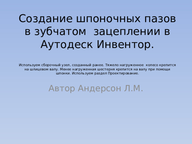 Создание шпоночных пазов в зубчатом зацеплении в Аутодеск Инвентор.   Используем сборочный узел, созданный ранее. Тяжело нагруженное колесо крепится на шлицевом валу. Менее нагруженная шестерня крепится на валу при помощи шпонки. Используем раздел Проектирование. Автор Андерсон Л.М. 