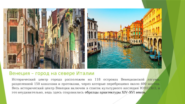 Венеция – город на севере Италии Исторический центр города расположен на 118 островах Венецианской лагуны, разделенной 150 каналами и протоками, через которые переброшено около 400 мостов. Весь исторический центр Венеции включен в список культурного наследия ЮНЕСКО, и это неудивительно, ведь здесь сохранились образцы архитектуры XIV–XVI веков. 