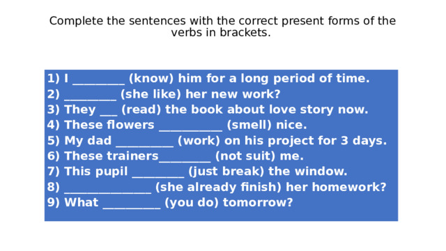 Complete the sentences with the correct present forms of the verbs in brackets.    1) I _________ (know) him for a long period of time.   2) _________ (she like) her new work?   3) They ___ (read) the book about love story now.   4) These flowers ___________ (smell) nice.   5) My dad __________ (work) on his project for 3 days.   6) These trainers_________ (not suit) me.   7) This pupil _________ (just break) the window.   8) _______________ (she already finish) her homework?   9) What __________ (you do) tomorrow?  