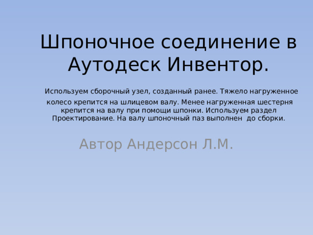 Шпоночное соединение в Аутодеск Инвентор.   Используем сборочный узел, созданный ранее. Тяжело нагруженное колесо крепится на шлицевом валу. Менее нагруженная шестерня крепится на валу при помощи шпонки. Используем раздел Проектирование. На валу шпоночный паз выполнен до сборки. Автор Андерсон Л.М. 