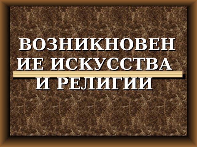 ВОЗНИКНОВЕНИЕ ИСКУССТВА  И РЕЛИГИИ 