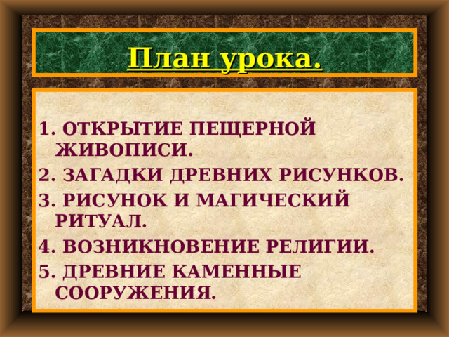 План урока.  1. ОТКРЫТИЕ ПЕЩЕРНОЙ ЖИВОПИСИ. 2. ЗАГАДКИ ДРЕВНИХ РИСУНКОВ. 3. РИСУНОК И МАГИЧЕСКИЙ РИТУАЛ. 4. ВОЗНИКНОВЕНИЕ РЕЛИГИИ. 5. ДРЕВНИЕ КАМЕННЫЕ СООРУЖЕНИЯ.  