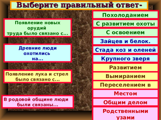Выберите правильный ответ- Похолоданием Появление новых орудий труда было связано с... С развитием охоты С освоением Севера. Зайцев и белок. Древние люди охотились на... Стада коз и оленей Крупного зверя Развитием человека Появление лука и стрел было связано с... Вымиранием мамонтов Переселением в лес. Местом проживания В родовой общине люди были связаны... Общим делом Родственными узами 
