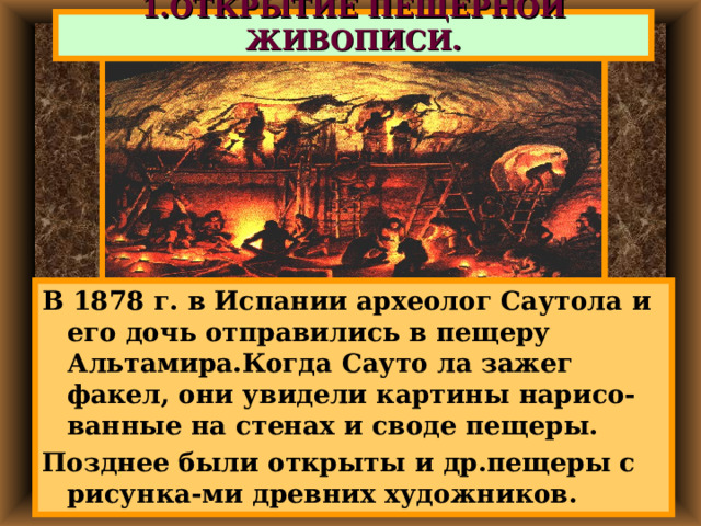 1.ОТКРЫТИЕ ПЕЩЕРНОЙ ЖИВОПИСИ. В 1878 г. в Испании археолог Саутола и его дочь отправились в пещеру Альтамира.Когда Сауто ла зажег факел, они увидели картины нарисо-ванные на стенах и своде пещеры. Позднее были открыты и др.пещеры с рисунка-ми древних художников. 