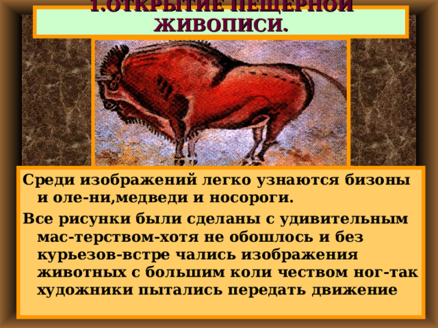 1.ОТКРЫТИЕ ПЕЩЕРНОЙ ЖИВОПИСИ. Среди изображений легко узнаются бизоны и оле-ни,медведи и носороги. Все рисунки были сделаны с удивительным мас-терством-хотя не обошлось и без курьезов-встре чались изображения животных с большим коли чеством ног-так художники пытались передать движение 