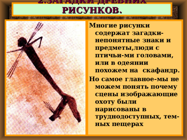 2.ЗАГАДКИ ДРЕВНИХ РИСУНКОВ. Многие рисунки содержат загадки- непонятные знаки и предметы,люди с птичьи-ми головами, или в одеянии похожем на скафандр. Но самое главное-мы не можем понять почему сцены изображающие охоту были нарисованы в труднодоступных, тем-ных пещерах 