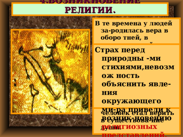4.ВОЗНИКНОВЕНИЕ РЕЛИГИИ. В те времена у людей за-родилась вера в оборо тней, в чудесные свой-ства отдельных пред-метов. Люди стали обожеств-лять явления приро-ды. Не умея объяснить при-роду появления снов, древний человек стал верить в существова-ние души. Страх перед природны -ми стихиями,невозмож ность объяснить явле-ния окружающего ми-ра привели к возник-новению религиозных представлений. 