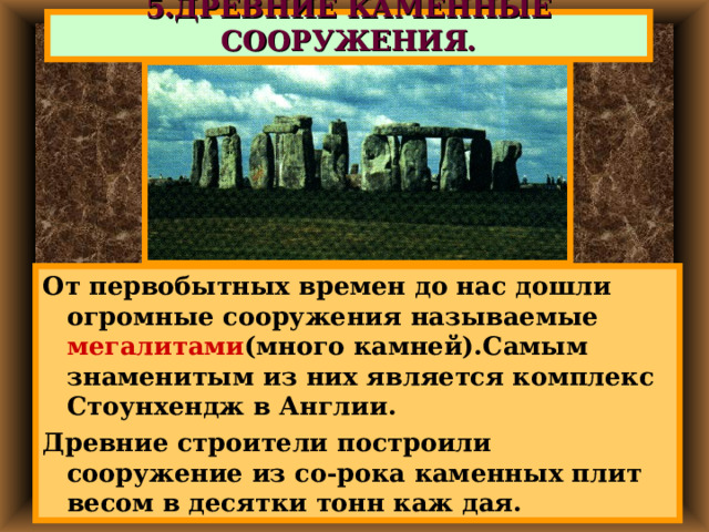 5.ДРЕВНИЕ КАМЕННЫЕ СООРУЖЕНИЯ. От первобытных времен до нас дошли огромные сооружения называемые мегалитами (много камней).Самым знаменитым из них является комплекс Стоунхендж в Англии. Древние строители построили сооружение из со-рока каменных плит весом в десятки тонн каж дая. 