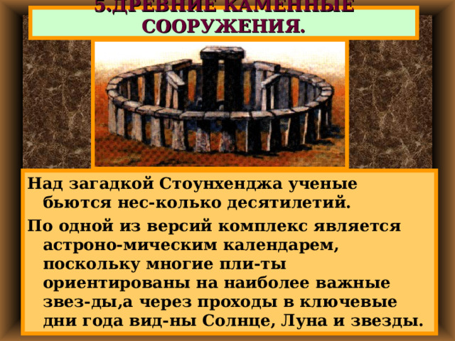 5.ДРЕВНИЕ КАМЕННЫЕ СООРУЖЕНИЯ. Над загадкой Стоунхенджа ученые бьются нес-колько десятилетий. По одной из версий комплекс является астроно-мическим календарем, поскольку многие пли-ты ориентированы на наиболее важные звез-ды,а через проходы в ключевые дни года вид-ны Солнце, Луна и звезды. 
