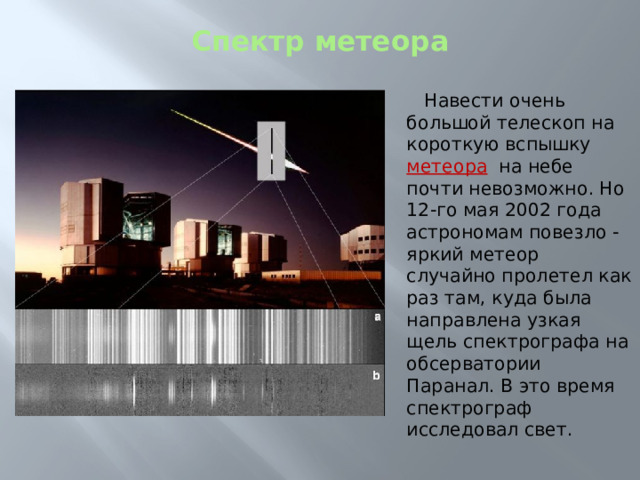 Спектр метеора    Навести очень большой телескоп на короткую вспышку метеора  на небе почти невозможно. Но 12-го мая 2002 года астрономам повезло - яркий метеор случайно пролетел как раз там, куда была направлена узкая щель спектрографа на обсерватории Паранал. В это время спектрограф исследовал свет. 