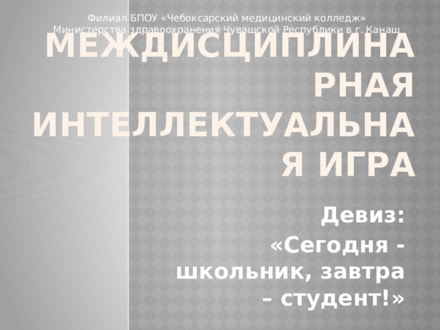 Филиал БПОУ «Чебоксарский медицинский колледж» Министерства здравоохранения Чувашской Республики в г. Канаш Междисциплинарная интеллектуальная игра  Девиз: «Сегодня - школьник, завтра – студент!» 