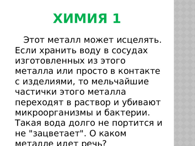 Химия 1  Этот металл может исцелять. Если хранить воду в сосудах изготовленных из этого металла или просто в контакте с изделиями, то мельчайшие частички этого металла переходят в раствор и убивают микроорганизмы и бактерии. Такая вода долго не портится и не 