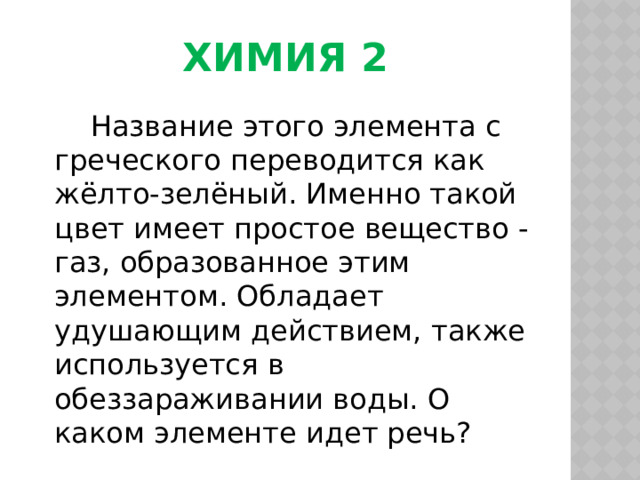 Химия 2  Название этого элемента с греческого переводится как жёлто-зелёный. Именно такой цвет имеет простое вещество - газ, образованное этим элементом. Обладает удушающим действием, также используется в обеззараживании воды. О каком элементе идет речь? 