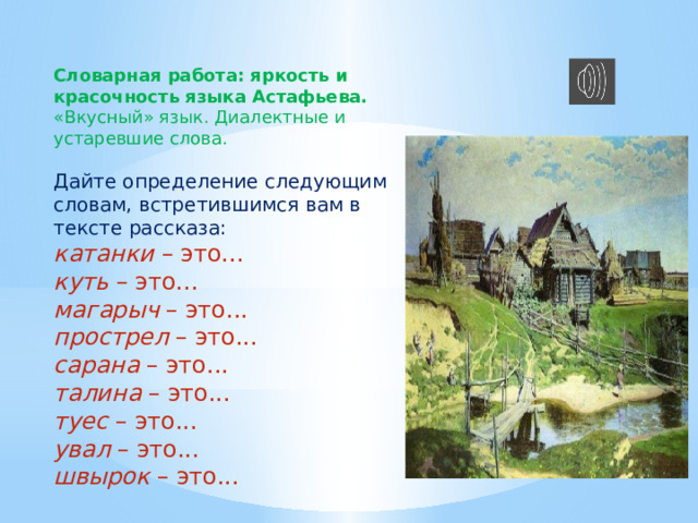 Словарная работа: яркость и красочность языка Астафьева. «Вкусный» язык. Диалектные и устаревшие слова. Дайте определение следующим словам, встретившимся вам в тексте рассказа: катанки  – это... куть  – это... магарыч  – это... прострел  – это... сарана  – это... талина  – это... туес  – это... увал  – это... швырок  – это... 