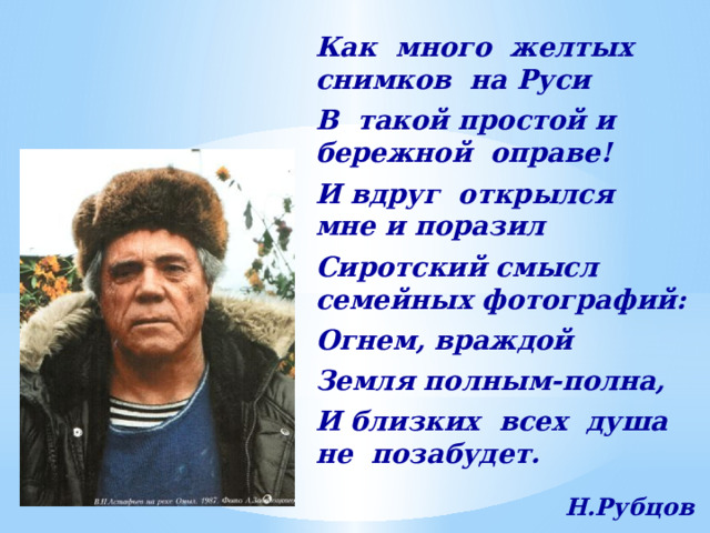 Как много желтых снимков на Руси В такой простой и бережной оправе! И вдруг открылся мне и поразил Сиротский смысл семейных фотографий: Огнем, враждой Земля полным-полна, И близких всех душа не позабудет.  Н.Рубцов 