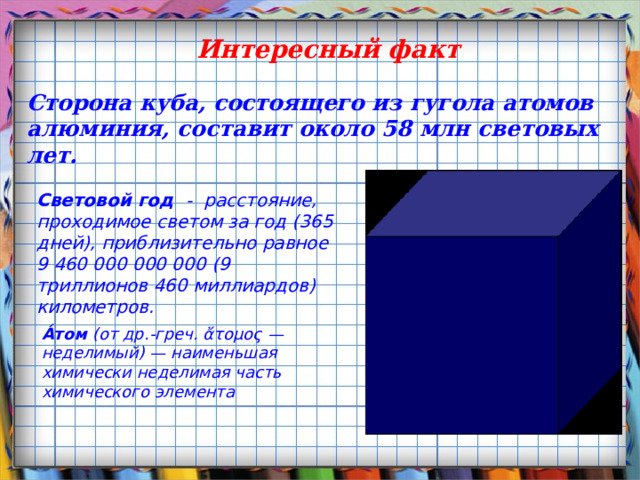 Интересный факт Сторона куба, состоящего из гугола атомов алюминия, составит около 58 млн световых лет. Световой год - расстояние, проходимое светом за год (365 дней), приблизительно равное 9 460 000 000 000 (9 триллионов 460 миллиардов) километров. А́том (от др.-греч. ἄτομος — неделимый) — наименьшая химически неделимая часть химического элемента 