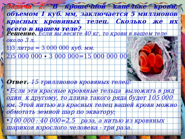 Задача 2 . В крошечной капельке крови, объемом 1 куб. мм, заключается 5 миллионов красных кровяных телец. Сколько же их всего в нашем теле? Решение.  Если вы весите 40 кг, то крови в вашем теле около 3 л. 3 литра = 3 000 000 куб. мм. 5 000 000 ∙ 3 000 000=15 000 000 000 000 Ответ.  15 триллионов кровяных телец! Если эти красные кровяные тельца выложить в ряд один  к другому, то длина такого ряда будет 105 000 км. Этой нитью из красных телец вашей крови можно обмотать земной шар по экватору; 100 000 : 40 000=2,5   раза, а нитью из кровяных шариков взрослого человека - три раза.  