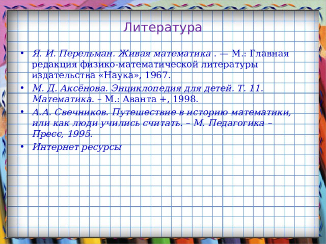 Литература Я. И. Перельман. Живая математика . — М.: Главная редакция физико-математической литературы издательства «Наука», 1967. М. Д. Аксёнова. Энциклопедия для детей. Т. 11. Математика . – М.: Аванта +, 1998. А.А. Свечников. Путешествие в историю математики, или как люди учились считать. – М. Педагогика – Пресс, 1995. Интернет ресурсы   