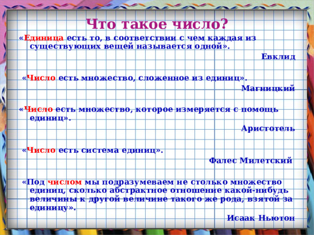 Что такое число? « Единица есть то, в соответствии с чем каждая из существующих вещей называется одной». Евклид   « Число есть множество, сложенное из единиц». Магницкий  « Число есть множество, которое измеряется с помощь единиц». Аристотель   « Число есть система единиц». Фалес Милетский   «Под числом мы подразумеваем не столько множество единиц, сколько абстрактное отношение какой-нибудь величины к другой величине такого же рода, взятой за единицу». Исаак Ньютон  