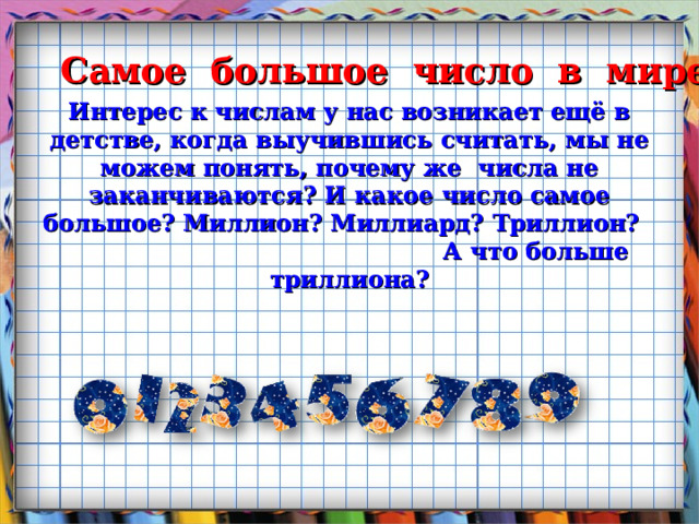  Самое большое число в мире Интерес к числам у нас возникает ещё в детстве, когда выучившись считать, мы не можем понять, почему же числа не заканчиваются? И какое число самое большое? Миллион? Миллиард? Триллион? А что больше триллиона? 