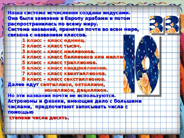 Наша система исчисления создана индусами.  Она была завезена в Европу арабами и потом  распространилась по всему миру.  Система названий, принятая почти во всем мире,  связана с названием классов.   1 класс – класс единиц.  2 класс – класс тысяч.  3 класс – класс миллионов.  4 класс – класс биллионов или миллиардов.  5 класс – класс триллионов.  6 класс – класс квадриллионов.  7 класс – класс квинтиллионов.  8 класс – класс секстиллионов.  Далее идут септиллион, октиллион,  нониллион, дециллион.  Но эти названия почти не используются. Астрономы и физики, имеющие дело с большими числами, предпочитают записывать числа с помощью   степени числа десять .  