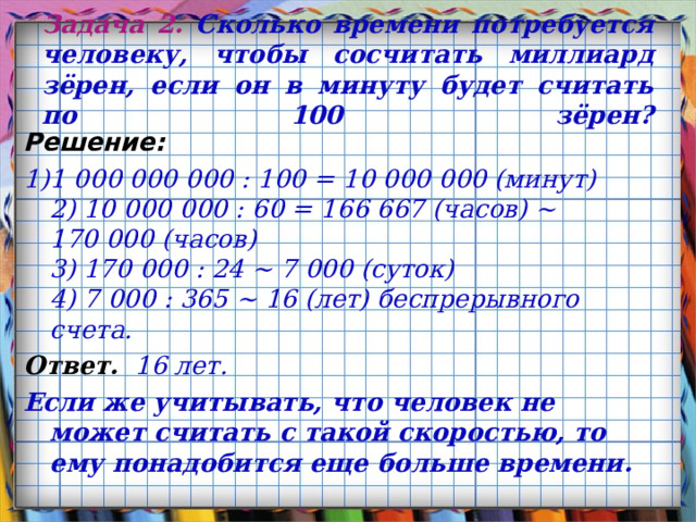 Задача 2 . Сколько времени потребуется человеку, чтобы сосчитать миллиард зёрен, если он в минуту будет считать по 100 зёрен?   Решение: 1)1 000 000 000 : 100 = 10 000 000 (минут)  2) 10 000 000 : 60 = 166 667 (часов) ~ 170 000 (часов)  3) 170 000 : 24 ~ 7 000 (суток)  4) 7 000 : 365 ~ 16 (лет) беспрерывного счета. Ответ. 16 лет. Если же учитывать, что человек не может считать с такой скоростью, то ему понадобится еще больше времени.  